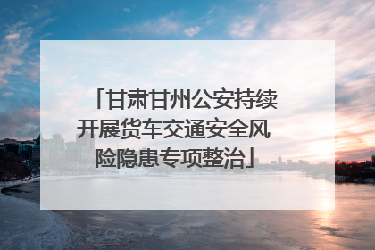 甘肃甘州公安持续开展货车交通安全风险隐患专项整治